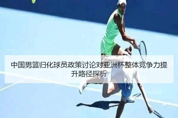 中国男篮归化球员政策讨论对亚洲杯整体竞争力提升路径探析